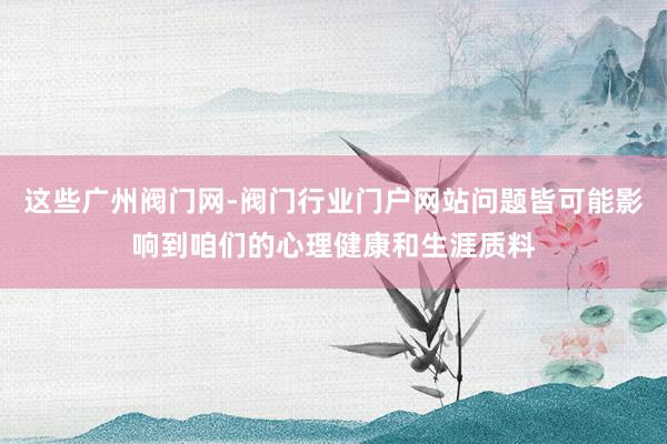 这些广州阀门网-阀门行业门户网站问题皆可能影响到咱们的心理健康和生涯质料
