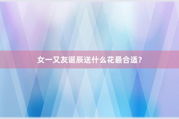 女一又友诞辰送什么花最合适？